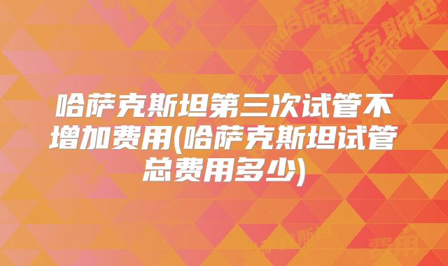 哈萨克斯坦第三次试管不增加费用(哈萨克斯坦试管总费用多少)