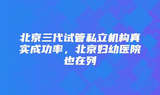 北京三代试管私立机构真实成功率，北京妇幼医院也在列