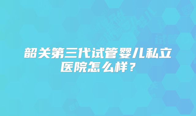 韶关第三代试管婴儿私立医院怎么样?