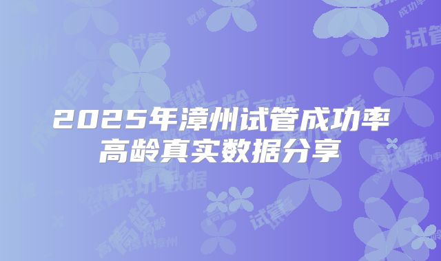 2025年漳州试管成功率高龄真实数据分享