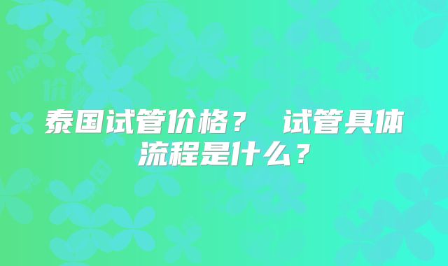 泰国试管价格? 试管具体流程是什么?
