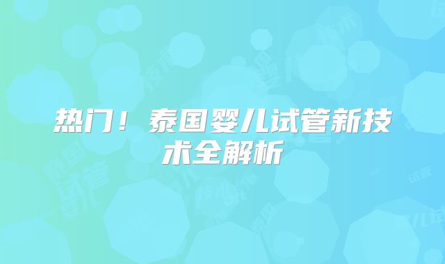 热门!泰国婴儿试管新技术全解析