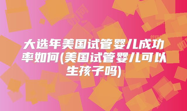 大选年美国试管婴儿成功率如何(美国试管婴儿可以生孩子吗)