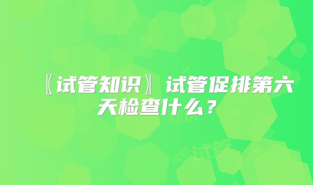 〖试管知识〗试管促排第六天检查什么?