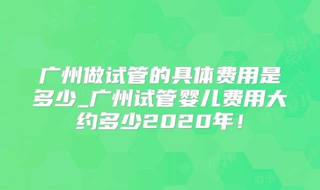 广州做试管的具体费用是多少_广州试管婴儿费用大约多少2020年！