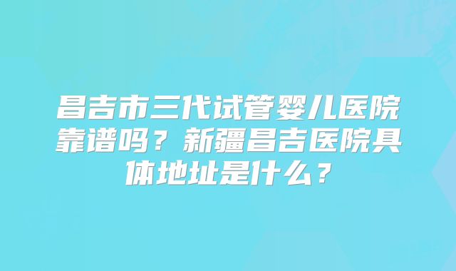 昌吉市三代试管婴儿医院靠谱吗？新疆昌吉医院具体地址是什么？
