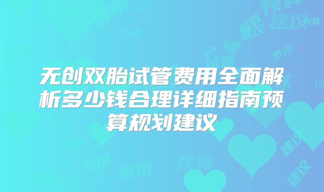 无创双胎试管费用全面解析多少钱合理详细指南预算规划建议