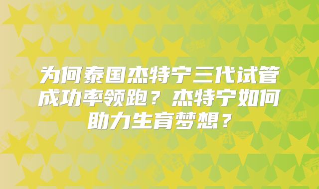 为何泰国杰特宁三代试管成功率领跑？杰特宁如何助力生育梦想？
