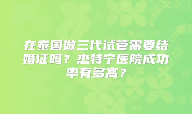 在泰国做三代试管需要结婚证吗?杰特宁医院成功率有多高?