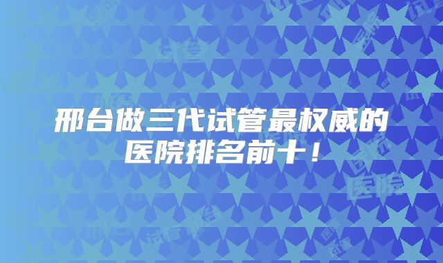 邢台做三代试管最权威的医院排名前十!
