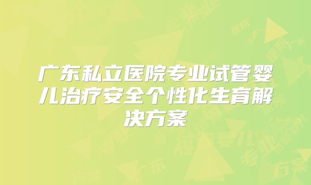 广东私立医院专业试管婴儿治疗安全个性化生育解决方案