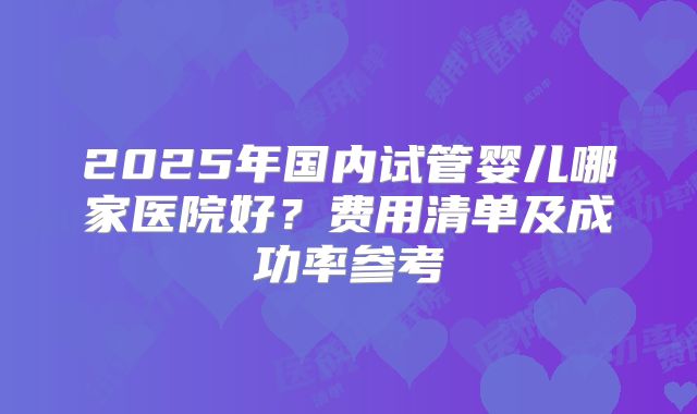 2025年国内试管婴儿哪家医院好?费用清单及成功率参考