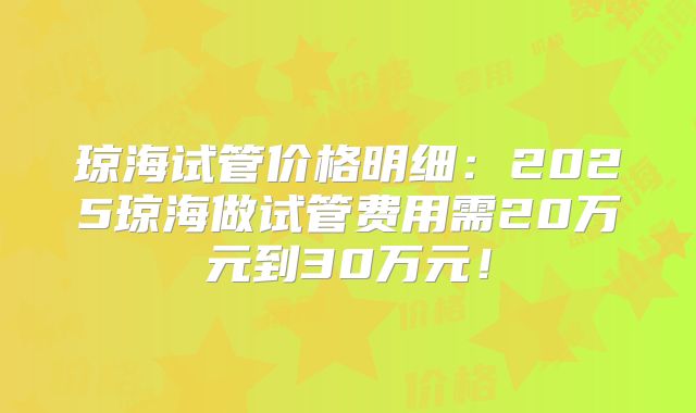 琼海试管价格明细：2025琼海做试管费用需20万元到30万元！