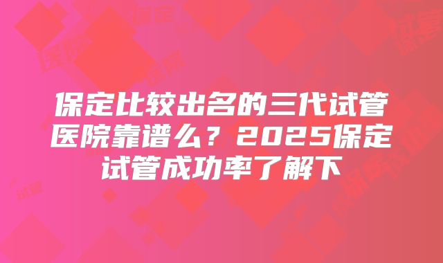 保定比较出名的三代试管医院靠谱么?2025保定试管成功率了解下
