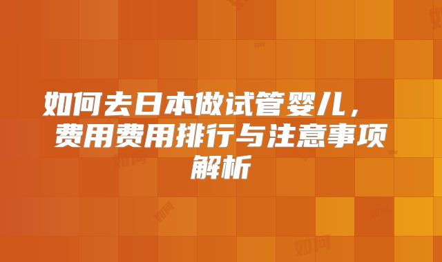 如何去日本做试管婴儿, 费用费用排行与注意事项解析