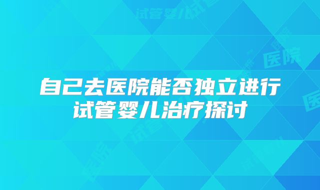 自己去医院能否独立进行试管婴儿治疗探讨