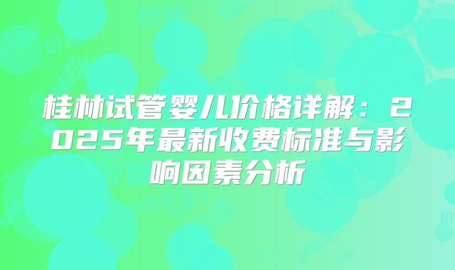 桂林试管婴儿价格详解:2025年最新收费标准与影响因素分析