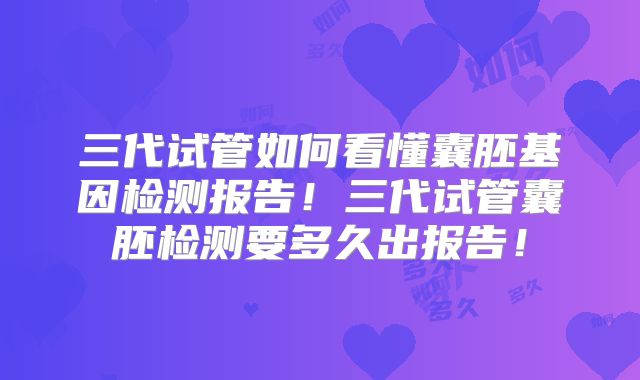 三代试管如何看懂囊胚基因检测报告！三代试管囊胚检测要多久出报告！