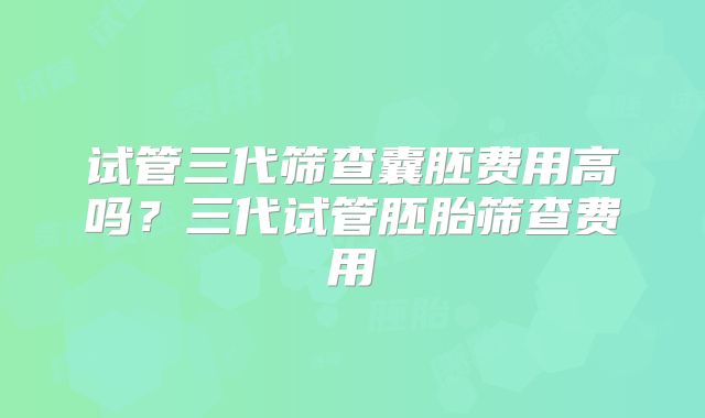 试管三代筛查囊胚费用高吗?三代试管胚胎筛查费用