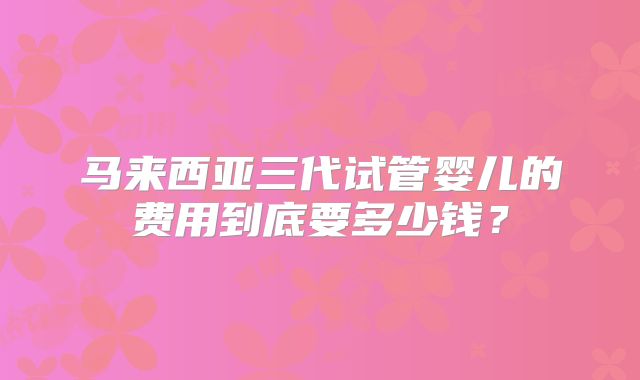 马来西亚三代试管婴儿的费用到底要多少钱?