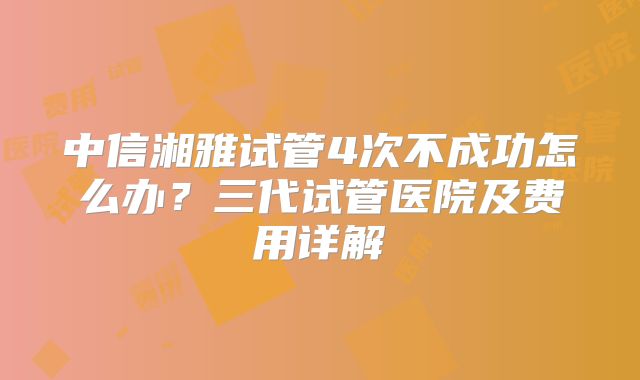 中信湘雅试管4次不成功怎么办?三代试管医院及费用详解