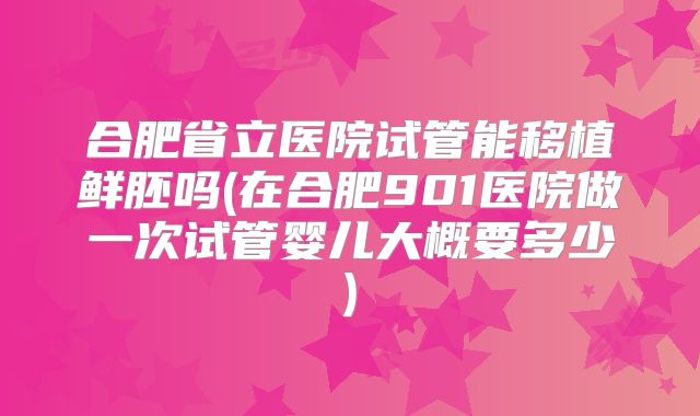 合肥省立医院试管能移植鲜胚吗(在合肥901医院做一次试管婴儿大概要多少)