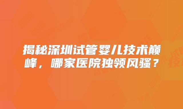揭秘深圳试管婴儿技术巅峰，哪家医院独领风骚？