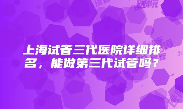 上海试管三代医院详细排名，能做第三代试管吗？