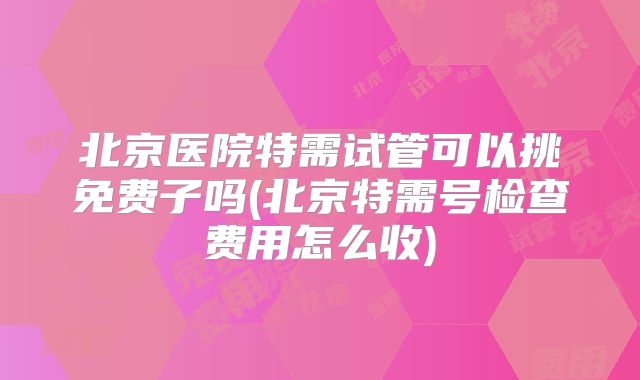 北京医院特需试管可以挑免费子吗(北京特需号检查费用怎么收)