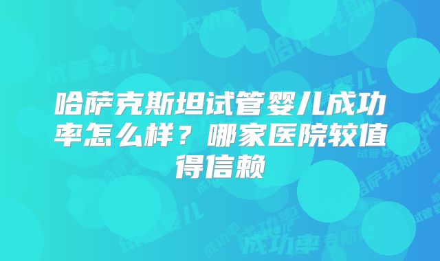 哈萨克斯坦试管婴儿成功率怎么样？哪家医院较值得信赖