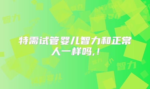 特需试管婴儿智力和正常人一样吗,!