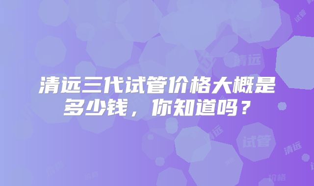 清远三代试管价格大概是多少钱,你知道吗?