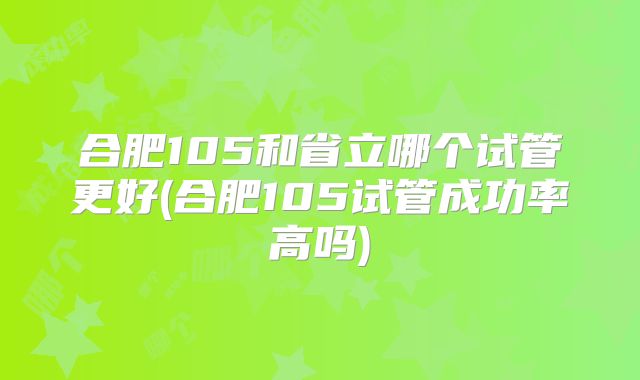 合肥105和省立哪个试管更好(合肥105试管成功率高吗)