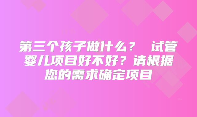 第三个孩子做什么? 试管婴儿项目好不好?请根据您的需求确定项目