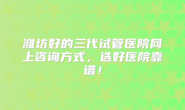 潍坊好的三代试管医院网上咨询方式,选好医院靠谱!