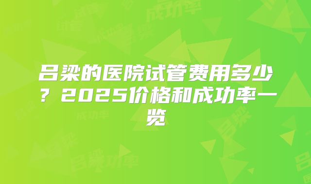 吕梁的医院试管费用多少?2025价格和成功率一览