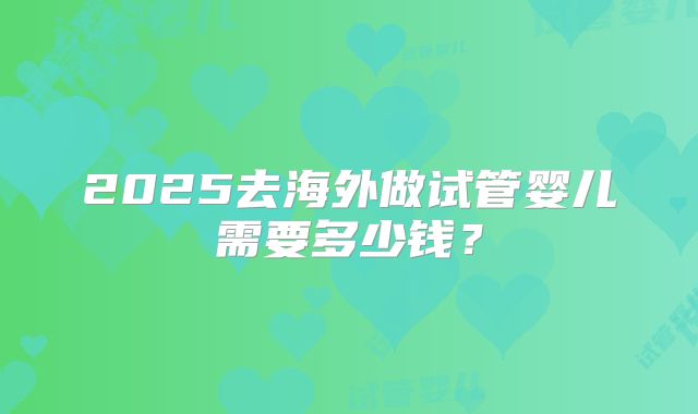 2025去海外做试管婴儿需要多少钱?