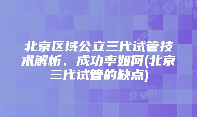 北京区域公立三代试管技术解析、成功率如何(北京三代试管的缺点)