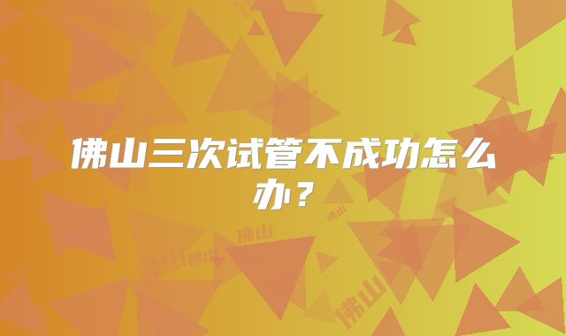佛山三次试管不成功怎么办?