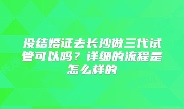 没结婚证去长沙做三代试管可以吗?详细的流程是怎么样的