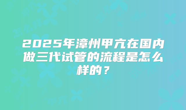 2025年漳州甲亢在国内做三代试管的流程是怎么样的？