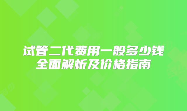 试管二代费用一般多少钱全面解析及价格指南