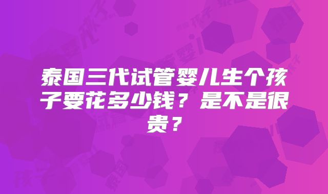 泰国三代试管婴儿生个孩子要花多少钱?是不是很贵?