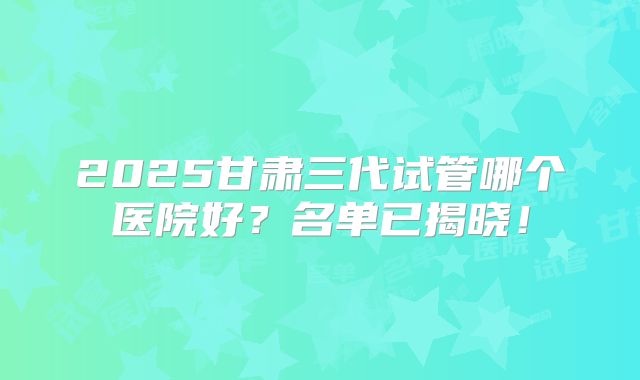 2025甘肃三代试管哪个医院好？名单已揭晓！