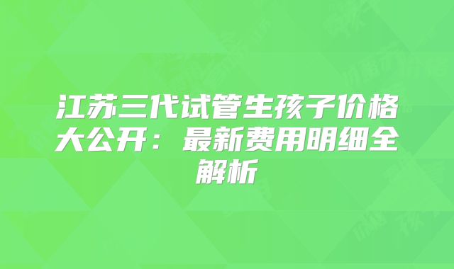 江苏三代试管生孩子价格大公开:最新费用明细全解析