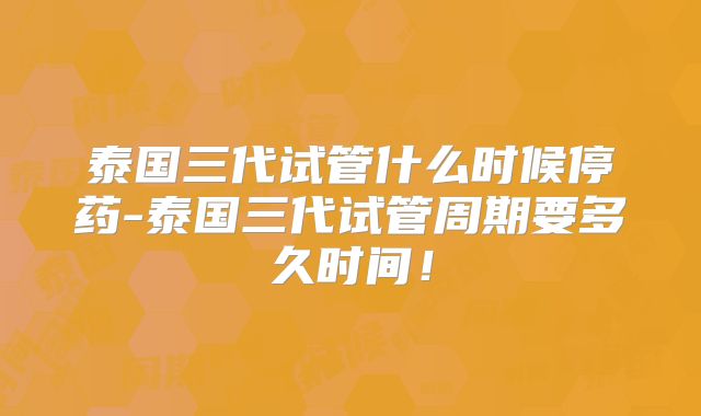 泰国三代试管什么时候停药-泰国三代试管周期要多久时间!
