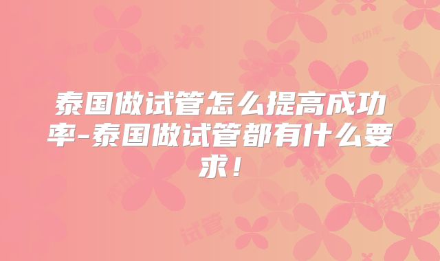 泰国做试管怎么提高成功率-泰国做试管都有什么要求！