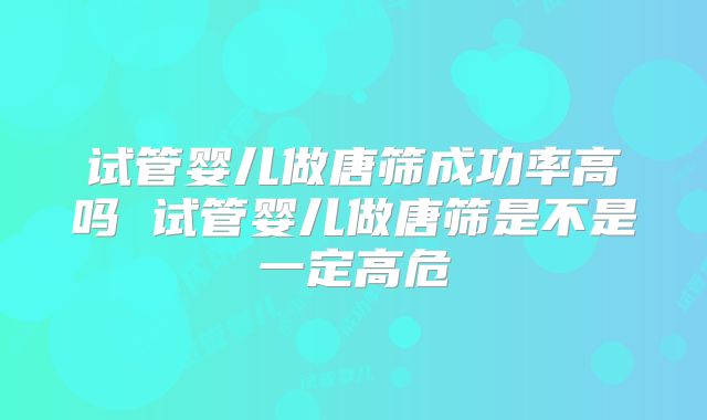 试管婴儿做唐筛成功率高吗 试管婴儿做唐筛是不是一定高危