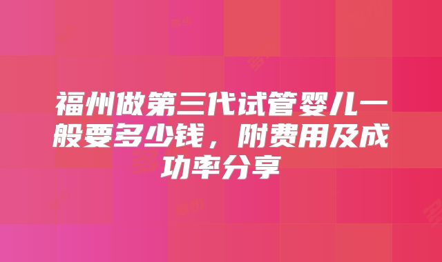 福州做第三代试管婴儿一般要多少钱，附费用及成功率分享