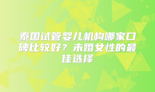 泰国试管婴儿机构哪家口碑比较好？未婚女性的最佳选择